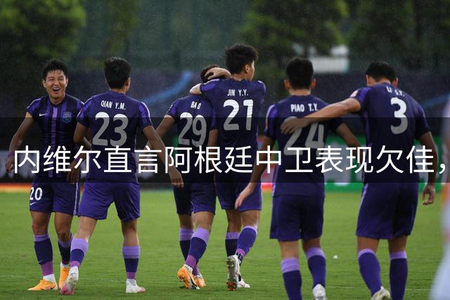 内维尔直言阿根廷中卫表现欠佳，梅西力挽狂澜成制胜关键